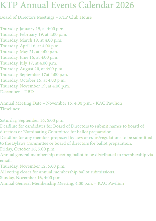 KTP Annual Events Calendar 2026 Board of Directors Meetings – KTP Club House Thursday, January 15, at 4:00 p.m. Thursday, February 19, at 4:00 p.m. Thursday, March 19, at 4:00 p.m. Thursday, April 16, at 4:00 p.m. Thursday, May 21, at 4:00 p.m. Thursday, June 16, at 4:00 p.m. Thursday, July 17, at 4:00 p.m. Thursday, August 20, at 4:00 p.m. Thursday, September 17at 4:00 p.m. Thursday, October 15, at 4:00 p.m. Thursday, November 19, at 4:00 p.m. December – TBD Annual Meeting Date – November 15, 4:00 p.m. - KAC Pavilion Timelines: Saturday, September 16, 5:00 p.m. Deadline for candidates for Board of Directors to submit names to board of directors or Nominating Committee for ballot preparation. Deadline for any member-proposed bylaws or rules/regulations to be submitted to the Bylaws Committee or board of directors for ballot preparation. Friday, October 16, 5:00 p.m. Annual general membership meeting ballot to be distributed to membership via email. Thursday, November 12, 5:00 p.m. All voting closes for annual membership ballot submissions. Sunday, November 16, 4:00 p.m Annual General Membership Meeting, 4:00 p.m. – KAC Pavilion 