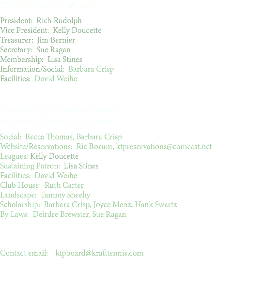 2025 KTP Board Members President: Rich Rudolph Vice President: Kelly Doucette Treasurer: Jim Bernier Secretary: Sue Ragan Membership: Lisa Stines Information/Social: Barbara Crisp Facilities: David Weihe Committees & Chairs Persons Directors / Officers / Liaisons Social: Becca Thomas, Barbara Crisp Website/Reservations: Ric Borum, ktpreservations@comcast.net Leagues: Kelly Doucette Sustaining Patron: Lisa Stines Facilities: David Weihe Club House: Ruth Carter Landscape: Tammy Sheehy Scholarship: Barbara Crisp, Joyce Menz, Hank Swartz By Laws: Deirdre Brewster, Sue Ragan Contact email: ktpboard@krafttennis.com 