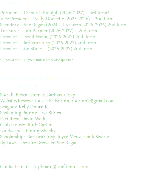 2026 KTP Board Members President – Richard Rudolph (2026-2027) – 3rd term* Vice President – Kelly Doucette (2025-2026) – 3nd term Secretary – Sue Ragan (2024 – 1 yr term, 2025-2026) 2nd term Treasurer – Jim Bernier (2026-2027) – 2nd term Director – David Weihe (2026-2027) 2nd term Director – Barbara Crisp (2026-2027) 2nd term Director - Lisa Stines – (2026-2027) 2nd term * A board term is 2 years unless otherwise specified. Committees & Chairs Persons Directors / Officers / Liaisons Social: Becca Thomas, Barbara Crisp Website/Reservations: Ric Borum, rborum2@gmail.com Leagues: Kelly Doucette Sustaining Patron: Lisa Stines Facilities: David Weihe Club House: Ruth Carter Landscape: Tammy Sheehy Scholarship: Barbara Crisp, Joyce Menz, Hank Swartz By Laws: Deirdre Brewster, Sue Ragan Contact email: ktpboard@krafttennis.com 